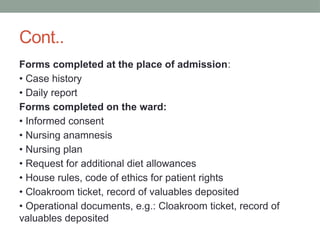 Cont..
Forms completed at the place of admission:
• Case history
• Daily report
Forms completed on the ward:
• Informed consent
• Nursing anamnesis
• Nursing plan
• Request for additional diet allowances
• House rules, code of ethics for patient rights
• Cloakroom ticket, record of valuables deposited
• Operational documents, e.g.: Cloakroom ticket, record of
valuables deposited
 