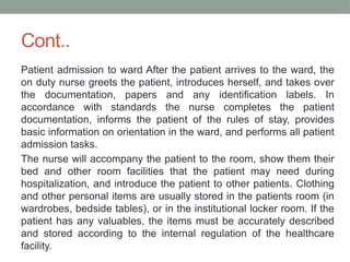 Cont..
Patient admission to ward After the patient arrives to the ward, the
on duty nurse greets the patient, introduces herself, and takes over
the documentation, papers and any identification labels. In
accordance with standards the nurse completes the patient
documentation, informs the patient of the rules of stay, provides
basic information on orientation in the ward, and performs all patient
admission tasks.
The nurse will accompany the patient to the room, show them their
bed and other room facilities that the patient may need during
hospitalization, and introduce the patient to other patients. Clothing
and other personal items are usually stored in the patients room (in
wardrobes, bedside tables), or in the institutional locker room. If the
patient has any valuables, the items must be accurately described
and stored according to the internal regulation of the healthcare
facility.
 