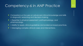Maheshwari
11
Competency-6 in ANP Practice
 Competency-6 focuses on advanced clinical knowledge and skills
in diagnostic reasoning and decision-making.
 • Expertise in physical assessment, pathophysiology, and
pharmacology.
 • Ability to apply clinical guidelines and evidence-based practices.
 • Managing complex clinical cases and interventions.
 
