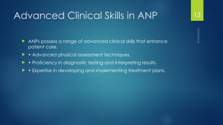Maheshwari
13
Advanced Clinical Skills in ANP
 ANPs possess a range of advanced clinical skills that enhance
patient care.
 • Advanced physical assessment techniques.
 • Proficiency in diagnostic testing and interpreting results.
 • Expertise in developing and implementing treatment plans.
 