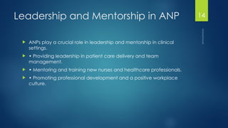 Maheshwari
14
Leadership and Mentorship in ANP
 ANPs play a crucial role in leadership and mentorship in clinical
settings.
 • Providing leadership in patient care delivery and team
management.
 • Mentoring and training new nurses and healthcare professionals.
 • Promoting professional development and a positive workplace
culture.
 