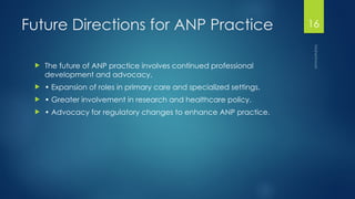 Maheshwari
16
Future Directions for ANP Practice
 The future of ANP practice involves continued professional
development and advocacy.
 • Expansion of roles in primary care and specialized settings.
 • Greater involvement in research and healthcare policy.
 • Advocacy for regulatory changes to enhance ANP practice.
 