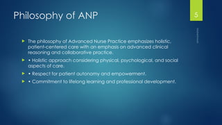 Maheshwari
5
Philosophy of ANP
 The philosophy of Advanced Nurse Practice emphasizes holistic,
patient-centered care with an emphasis on advanced clinical
reasoning and collaborative practice.
 • Holistic approach considering physical, psychological, and social
aspects of care.
 • Respect for patient autonomy and empowerment.
 • Commitment to lifelong learning and professional development.
 