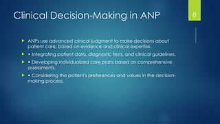 Maheshwari
8
Clinical Decision-Making in ANP
 ANPs use advanced clinical judgment to make decisions about
patient care, based on evidence and clinical expertise.
 • Integrating patient data, diagnostic tests, and clinical guidelines.
 • Developing individualized care plans based on comprehensive
assessments.
 • Considering the patient's preferences and values in the decision-
making process.
 