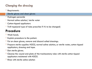 Changing the dressing
 Requirements:
 Sterile gloves and clean gloves
 Hydrogen peroxide
 Normal saline solution/ sterile water
 Cotton-tipped applicators
 Twill tape(and type of tube prescribe if it’s to be changed)
Procedure
 Wash hands.
 Explain procedure to the patient.
 Put on clean gloves, remove and discard soiled dressings.
 Prepare sterile supplies: H2O2, normal saline solution, or sterile water, cotton tipped
applicators, dressing and tape.
 Don sterile gloves.
 Cleanse the wound and plate of the tracheostomy tube with sterile cotton tipped
applicators moistened with H2O2.
 Rinse with sterile saline solution
 