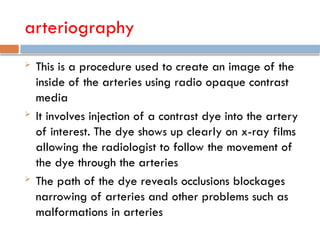 arteriography
 This is a procedure used to create an image of the
inside of the arteries using radio opaque contrast
media
 It involves injection of a contrast dye into the artery
of interest. The dye shows up clearly on x-ray films
allowing the radiologist to follow the movement of
the dye through the arteries
 The path of the dye reveals occlusions blockages
narrowing of arteries and other problems such as
malformations in arteries
 
