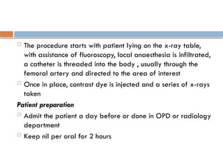  The procedure starts with patient lying on the x-ray table,
with assistance of fluoroscopy, local anaesthesia is infiltrated,
a catheter is threaded into the body , usually through the
femoral artery and directed to the area of interest
 Once in place, contrast dye is injected and a series of x-rays
taken
Patient preparation
 Admit the patient a day before or done in OPD or radiology
department
 Keep nil per oral for 2 hours
 