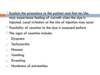  Explain the procedure to the patient and that he/she
may experience feeling of warmth when the dye is
injected. Local irritation at the site of injection may occur
 Possibility of reaction to the dye is assessed before
 The signs of reaction include:
1. Dyspnea
2. Tachycardia
3. Nausea
4. Vomiting
5. Sweating
6. Numbness of extremities
 