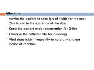 After care
 Advise the patient to take lots of fluids for the next
2hrs to aid in the excretion of the dye
 Keep the patient under observation for 24hrs
 Observe the catheter site for bleeding
 Vital signs taken frequently to note any change
incase of reaction
 