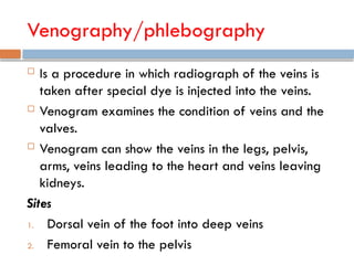 Venography/phlebography
 Is a procedure in which radiograph of the veins is
taken after special dye is injected into the veins.
 Venogram examines the condition of veins and the
valves.
 Venogram can show the veins in the legs, pelvis,
arms, veins leading to the heart and veins leaving
kidneys.
Sites
1. Dorsal vein of the foot into deep veins
2. Femoral vein to the pelvis
 