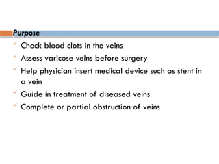 Purpose
 Check blood clots in the veins
 Assess varicose veins before surgery
 Help physician insert medical device such as stent in
a vein
 Guide in treatment of diseased veins
 Complete or partial obstruction of veins
 