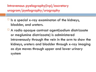 Intravenous pyelography(ivp)/excretory
urogram/pyelography/urography
 Is a special x-ray examinaton of the kidneys,
bladder, and ureters.
 A radio opaque contrast agent(sodium diatrizoate
or meglumine diatrizoate) is administered
intravenously through the vein in the arm to show the
kidneys, ureters and bladder through x-ray imaging
as dye moves through upper and lower urinary
system
 