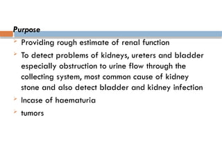 Purpose
 Providing rough estimate of renal function
 To detect problems of kidneys, ureters and bladder
especially obstruction to urine flow through the
collecting system, most common cause of kidney
stone and also detect bladder and kidney infection
 Incase of haematuria
 tumors
 