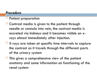 Procedure
 Patient preparation
 Contrast media is given to the patient through
needle or cannula into vein, the contrast media is
excreted via kidneys and it becomes visible on x-
rays almost immediately after injection.
 X-rays are taken at specific time intervals to capture
the contrast as it travels through the different parts
of the urinary system
 This gives a comprehensive view of the patient
anatomy and some information on functioning of the
renal system
 