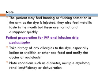 Note
 The patient may feel burning or flushing sensation in
the arm as the dye is injected, they also feel metallic
taste in the mouth but these are normal and
disappear quickly
Patient preparation for IVP and infusion drip
pyelography
 Take history of any allergies to the dye, especially
iodine or shellfish or other sea food and notify the
doctor or radiologist
 Note conditions such as diabetes, multiple myeloma,
renal insufficiency or dehydration
 