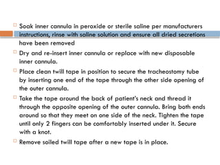  Soak inner cannula in peroxide or sterile saline per manufacturers
instructions, rinse with saline solution and ensure all dried secretions
have been removed
 Dry and re-insert inner cannula or replace with new disposable
inner cannula.
 Place clean twill tape in position to secure the tracheostomy tube
by inserting one end of the tape through the other side opening of
the outer cannula.
 Take the tape around the back of patient’s neck and thread it
through the opposite opening of the outer cannula. Bring both ends
around so that they meet on one side of the neck. Tighten the tape
until only 2 fingers can be comfortably inserted under it. Secure
with a knot.
 Remove soiled twill tape after a new tape is in place.
 