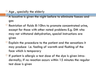  Age , specially the elderly
 A laxative is given the night before to eliminate faeces and
gas
 Restriction of fluids 8-10hrs to promote concentrated urine,
except for those with other noted problems E.g. DM who
may not withstand dehydration, special instructions are
given
 Explain the procedure to the patient and the sensations it
may produce i.e. feeling of warmth and flushing of the
face which is temporary
 If patient is allergic a test dose of the dye is given intra-
dermally; if no reaction occurs within 15 minutes the regular
test dose is given
 