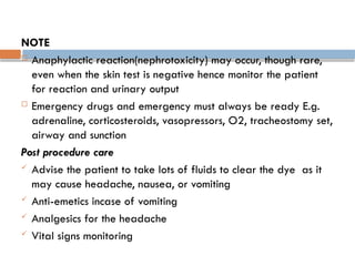 NOTE
 Anaphylactic reaction(nephrotoxicity) may occur, though rare,
even when the skin test is negative hence monitor the patient
for reaction and urinary output
 Emergency drugs and emergency must always be ready E.g.
adrenaline, corticosteroids, vasopressors, O2, tracheostomy set,
airway and sunction
Post procedure care
 Advise the patient to take lots of fluids to clear the dye as it
may cause headache, nausea, or vomiting
 Anti-emetics incase of vomiting
 Analgesics for the headache
 Vital signs monitoring
 