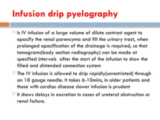 Infusion drip pyelography
 Is IV infusion of a large volume of dilute contrast agent to
opacify the renal parencyma and fill the urinary tract, when
prolonged opacification of the drainage is required, so that
tomograms(body section radiography) can be made at
specified intervals after the start of the infusion to show the
filled and distended connection system
 The IV infusion is allowed to drip rapidly(unrestricted) through
an 18 gauge needle. It takes 6-10mins, in older patients and
those with cardiac disease slower infusion is prudent
 It shows delays in excretion in cases of ureteral obstruction or
renal failure.
 