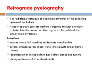 Retrograde pyelograghy
 Is a radiologic technique of examining strictures of the collecting
system of the kidney
 A radio opaque contrast medium is injected through a urinary
catheter into the ureter and the calyces of the pelvis of the
kidney using cytoscope
Indications
 Incases where IVP provides inadequate visualization
 Before extracorporeal shock-wave lithotripsy(to break kidney
stones)
 Identification of filling defects E.g. kidney stones and tumors
 During replacement of ureteral stents
 