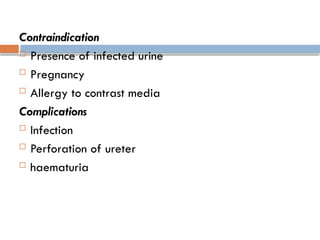 Contraindication
 Presence of infected urine
 Pregnancy
 Allergy to contrast media
Complications
 Infection
 Perforation of ureter
 haematuria
 