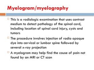 Myelogram/myelography
 This is a radiologic examination that uses contrast
medium to detect pathology of the spinal cord,
including location of spinal cord injury, cysts and
tumors
 The procedure involves injection of radio opaque
dye into cervical or lumbar spine followed by
several x-ray projection
 A myelogram may help find the cause of pain not
found by an MRI or CT scan
 