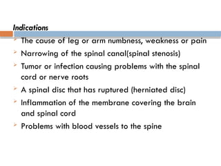 Indications
 The cause of leg or arm numbness, weakness or pain
 Narrowing of the spinal canal(spinal stenosis)
 Tumor or infection causing problems with the spinal
cord or nerve roots
 A spinal disc that has ruptured (herniated disc)
 Inflammation of the membrane covering the brain
and spinal cord
 Problems with blood vessels to the spine
 