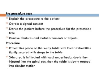 Pre procedure care
 Explain the procedure to the patient
 Obtain a signed consent
 Starve the patient before the procedure for the prescribed
time
 Remove dentures and metal ornaments or objects
Procedure
 Patient lies prone on the x-ray table with lower extremities
tightly secured with straps to the table
 Skin area is infiltrated with local anaesthesia, dye is then
injected into the spinal sac, then the table is slowly rotated
into circular motion
 