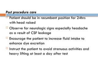 Post procedure care
 Patient should be in recumbent position for 24hrs
with head raised
 Observe for neurologic signs especially headache
as a result of CSF leakage
 Encourage the patient to increase fluid intake to
enhance dye excretion
 Instruct the patient to avoid strenuous activities and
heavy lifting at least a day after test
 