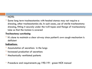  NOTE:
 Some long term tracheostomies with healed stomas may not require a
dressing, other tracheostomies do. In such cases, use of sterile tracheostomy
dressing, fitting it securely under the twill tapes and flange of tracheostomy
tube so that the incision is covered
Tracheostomy sunctioning
 It’s done to maintain a clear airway since patient’s own cough mechanism is
deficient
Indications
 Accumulation of secretions in the lungs
 Increased production of secretions
 Mechanically ventilated patients
 Procedure and requirements pg 190-191 green NCK manual
 