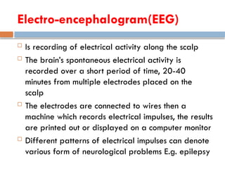 Electro-encephalogram(EEG)
 Is recording of electrical activity along the scalp
 The brain’s spontaneous electrical activity is
recorded over a short period of time, 20-40
minutes from multiple electrodes placed on the
scalp
 The electrodes are connected to wires then a
machine which records electrical impulses, the results
are printed out or displayed on a computer monitor
 Different patterns of electrical impulses can denote
various form of neurological problems E.g. epilepsy
 