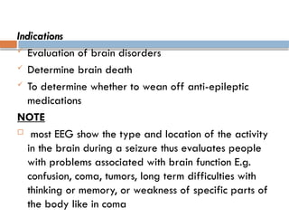 Indications
 Evaluation of brain disorders
 Determine brain death
 To determine whether to wean off anti-epileptic
medications
NOTE
 most EEG show the type and location of the activity
in the brain during a seizure thus evaluates people
with problems associated with brain function E.g.
confusion, coma, tumors, long term difficulties with
thinking or memory, or weakness of specific parts of
the body like in coma
 