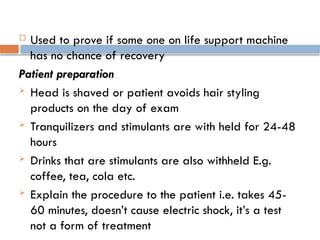  Used to prove if some one on life support machine
has no chance of recovery
Patient preparation
 Head is shaved or patient avoids hair styling
products on the day of exam
 Tranquilizers and stimulants are with held for 24-48
hours
 Drinks that are stimulants are also withheld E.g.
coffee, tea, cola etc.
 Explain the procedure to the patient i.e. takes 45-
60 minutes, doesn’t cause electric shock, it’s a test
not a form of treatment
 