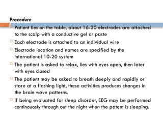 Procedure
 Patient lies on the table, about 16-20 electrodes are attached
to the scalp with a conductive gel or paste
 Each electrode is attached to an individual wire
 Electrode location and names are specified by the
international 10-20 system
 The patient is asked to relax, lies with eyes open, then later
with eyes closed
 The patient may be asked to breath deeply and rapidly or
stare at a flashing light, these activities produces changes in
the brain wave patterns.
 If being evaluated for sleep disorder, EEG may be performed
continouosly through out the night when the patent is sleeping.
 