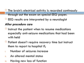  The brain’s electrical activity is recorded continously
through out the exam on special EEG paper.
 EEG results are interpreted by a neurologist
After procedure care
 Instruct the patient when to resume medications
especially anti-seizure medications that had been
with held
 Patient doesn’t require recovery time but instruct
them to report to hospital if;
I. Number of seizures increase
II. An altered mental status
III. Having new loss of function
 