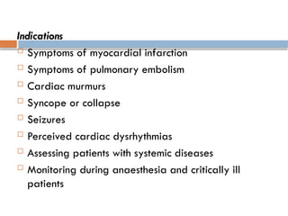 Indications
 Symptoms of myocardial infarction
 Symptoms of pulmonary embolism
 Cardiac murmurs
 Syncope or collapse
 Seizures
 Perceived cardiac dysrhythmias
 Assessing patients with systemic diseases
 Monitoring during anaesthesia and critically ill
patients
 
