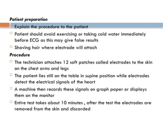 Patient preparation
 Explain the procedure to the patient
 Patient should avoid exercising or taking cold water immediately
before ECG as this may give false results
 Shaving hair where electrode will attach
Procedure
 The technician attaches 12 soft patches called electrodes to the skin
on the chest arms and legs
 The patient lies still on the table in supine position while electrodes
detect the electrical signals of the heart
 A machine then records these signals on graph paper or displays
them on the monitor
 Entire test takes about 10 minutes , after the test the electrodes are
removed from the skin and discarded
 