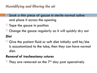 Humidifying and filtering the air
 Soak a thin piece of gauze in sterile normal saline
and place it across the opening
 Tape the gauze in position
 Change the gauze regularly as it will quickly dry out
Diet
 Give the patient fluid or soft diet initially until he/she
is accustomized to the tube, then they can have normal
diet.
Removal of tracheostomy sutures
 They are removed on the 7th
day post operatively
 