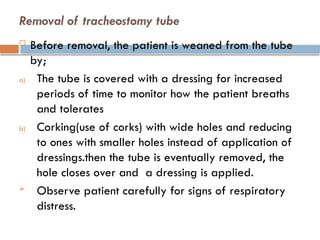 Removal of tracheostomy tube
 Before removal, the patient is weaned from the tube
by;
a) The tube is covered with a dressing for increased
periods of time to monitor how the patient breaths
and tolerates
b) Corking(use of corks) with wide holes and reducing
to ones with smaller holes instead of application of
dressings.then the tube is eventually removed, the
hole closes over and a dressing is applied.
 Observe patient carefully for signs of respiratory
distress.
 