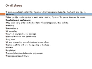 On discharge

If permanent, teach patient how to remove the tracheostomy tube, how to clean it and how to
replace it.

When outside, advise patient to wear loose covering E.g. scarf for protection over the stoma.
Complications of tracheostomy

May occur early or late in tracheostomy tube management. They include:

Bleeding

Pneumothorax

Air embolism

Recurrent laryngeal nerve damage

Posterior tracheal wall penetration

Long term:

Airway obstruction from obstructions by secretions

Protrusion of the cuff over the opening of the tube

Infection

Dysphagia

Tracheal dilatation, ischaemia, and necrosis

Tracheoesophageal fistula
 