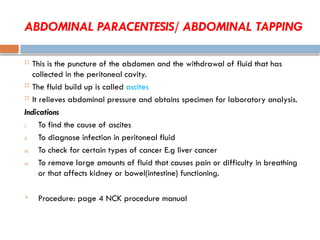 ABDOMINAL PARACENTESIS/ ABDOMINAL TAPPING
 This is the puncture of the abdomen and the withdrawal of fluid that has
collected in the peritoneal cavity.
 The fluid build up is called ascites
 It relieves abdominal pressure and obtains specimen for laboratory analysis.
Indications
i. To find the cause of ascites
ii. To diagnose infection in peritoneal fluid
iii. To check for certain types of cancer E.g liver cancer
iv. To remove large amounts of fluid that causes pain or difficulty in breathing
or that affects kidney or bowel(intestine) functioning.
 Procedure: page 4 NCK procedure manual
 