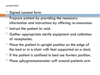 preparation
 Signed consent form
 Prepare patient by providing the necessary
information and instructions by offering re-assurance.
 Instruct the patient to void.
 Gather appropriate sterile equipment and collection
of receptacles.
 Place the patient in upright position on the edge of
the bed or in a chair with feet supported on a stool.
 If the patient is confined in bed use fowlers position.
 Place sphygmomanometer cuff around patients arm
 