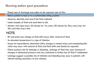 Nursing action post procedure
 Check rate of drainage and adjust to the required rate of flow
 Return patient to bed or to a comfortable sitting position
 Measure, describe and record the fluid collected
 Label samples of fluid and send them to lab
 Monitor vital signs every 25 minutes for 1hr, every 30 minutes for 2hrs, every hour for
2hrs and then every 4hrs
NOTE:
 BP and pulse may change as fluid shift occurs after removal of fluid.
 An elevated temperature is a sign of infection
 Assess for hypovolemia, electrolyte shifts, changes in mental status and encephalopathy
which may occur with removal of fluid and fluid shifts and should be reported.
 Check puncture site for leakage or bleeding , leakage of fluid may occur because of
changes in abdominal pressure and may contribute to further loss of fluid if undetected
 Leakage suggest a possible site of infection and bleeding may occur in patients with
altered clotting secondary to liver disease.
 