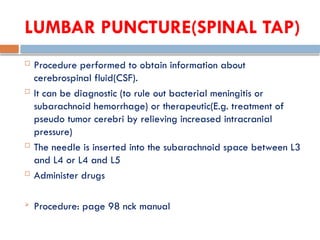 LUMBAR PUNCTURE(SPINAL TAP)
 Procedure performed to obtain information about
cerebrospinal fluid(CSF).
 It can be diagnostic (to rule out bacterial meningitis or
subarachnoid hemorrhage) or therapeutic(E.g. treatment of
pseudo tumor cerebri by relieving increased intracranial
pressure)
 The needle is inserted into the subarachnoid space between L3
and L4 or L4 and L5
 Administer drugs
 Procedure: page 98 nck manual
 