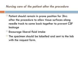 Nursing care of the patient after the procedure
 Patient should remain in prone position for 3hrs
after the procedure to allow tissue surfaces along
needle track to come back together to prevent CSF
leakage
 Encourage liberal fluid intake
 The specimen should be labelled and sent to the lab
with the request form.
 