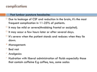 complications
A. Post lumbar puncture headache:
 Due to leakage of CSF and reduction in the brain, it’s the most
frequent complication in 11-25% of patients.
 It may be mild or severe(throbbing frontal or occipital).
 It may occur a few hours later or after several days.
 It’s severe when the patient stands and reduces when they lie
down.
 Management:
 Bed rest
 Analgesics
 Hydration with liberal administration of fluids especially those
that contain caffeine E.g coffee, tea, some sodas
 