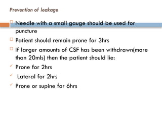 Prevention of leakage
 Needle with a small gauge should be used for
puncture
 Patient should remain prone for 3hrs
 If larger amounts of CSF has been withdrawn(more
than 20mls) then the patient should lie:
 Prone for 2hrs
 Lateral for 2hrs
 Prone or supine for 6hrs
 