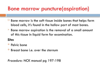 Bone marrow puncture(aspiration)
 Bone marrow is the soft tissue inside bones that helps form
blood cells, it’s found in the hollow part of most bones.
 Bone marrow aspiration is the removal of a small amount
of this tissue in liquid form for examination.
Sites
 Pelvic bone
 Breast bone i.e. over the sternum
Procedure: NCK manual pg 197-198
 