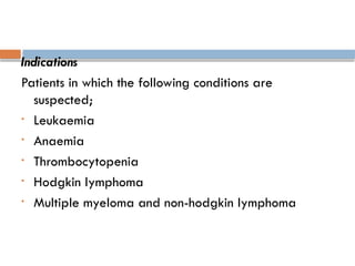 Indications
Patients in which the following conditions are
suspected;
• Leukaemia
• Anaemia
• Thrombocytopenia
• Hodgkin lymphoma
• Multiple myeloma and non-hodgkin lymphoma
 