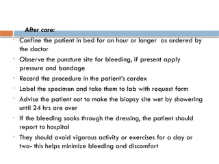 After care:
• Confine the patient in bed for an hour or longer as ordered by
the doctor
• Observe the puncture site for bleeding, if present apply
pressure and bandage
• Record the procedure in the patient’s cardex
• Label the specimen and take them to lab with request form
• Advise the patient not to make the biopsy site wet by showering
until 24 hrs are over
• If the bleeding soaks through the dressing, the patient should
report to hospital
• They should avoid vigorous activity or exercises for a day or
two- this helps minimize bleeding and discomfort
 